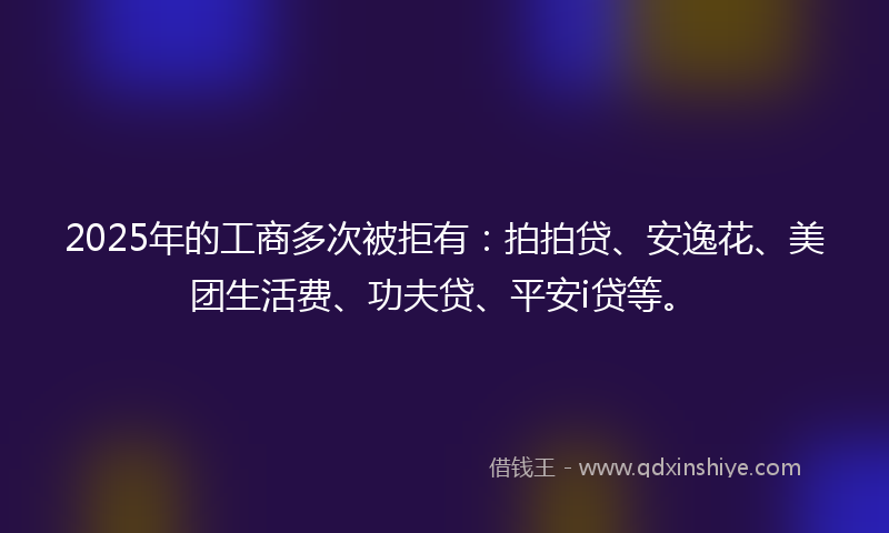 2025年的工商多次被拒有：拍拍贷、安逸花、美团生活费、功夫贷、平安i贷等。
