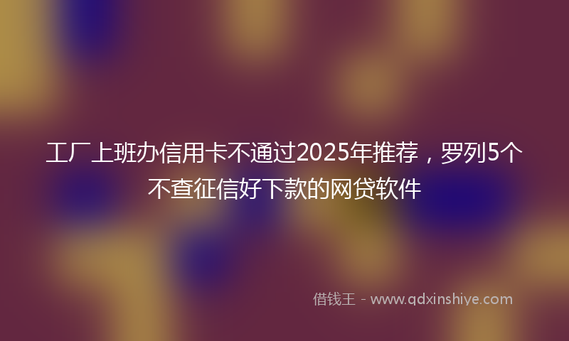 工厂上班办信用卡不通过2025年推荐，罗列5个不查征信好下款的网贷软件