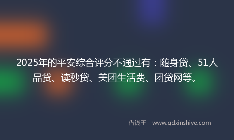 2025年的平安综合评分不通过有：随身贷、51人品贷、读秒贷、美团生活费、团贷网等。