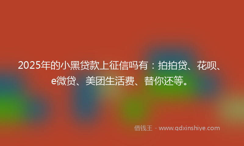 2025年的小黑贷款上征信吗有：拍拍贷、花呗、e微贷、美团生活费、替你还等。