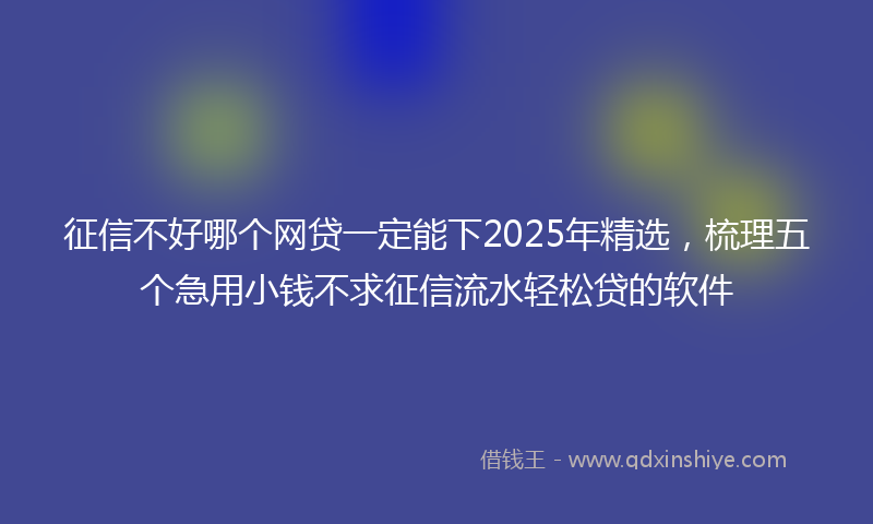 征信不好哪个网贷一定能下2025年精选，梳理五个急用小钱不求征信流水轻松贷的软件