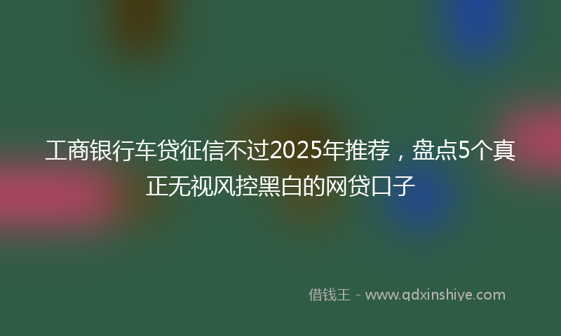 工商银行车贷征信不过2025年推荐，盘点5个真正无视风控黑白的网贷口子
