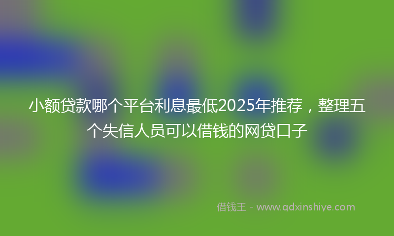 小额贷款哪个平台利息最低2025年推荐，整理五个失信人员可以借钱的网贷口子