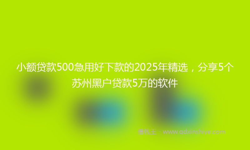小额贷款500急用好下款的2025年精选，分享5个苏州黑户贷款5万的软件