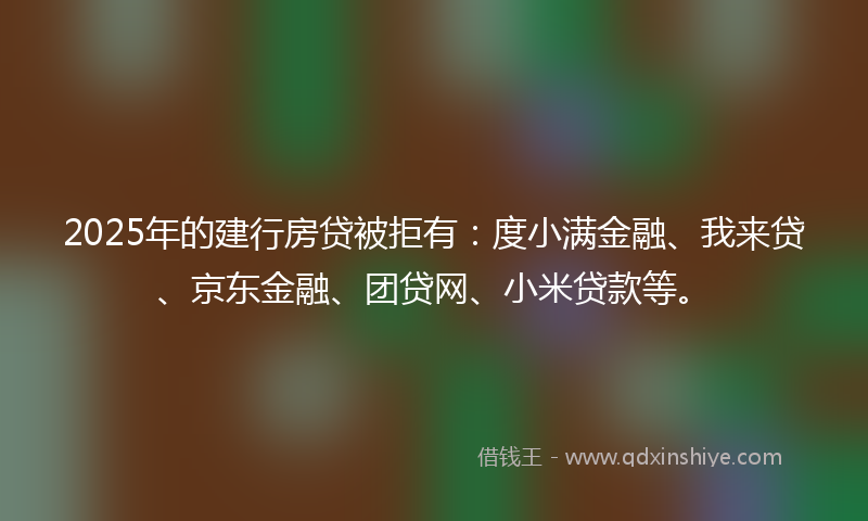 2025年的建行房贷被拒有：度小满金融、我来贷、京东金融、团贷网、小米贷款等。
