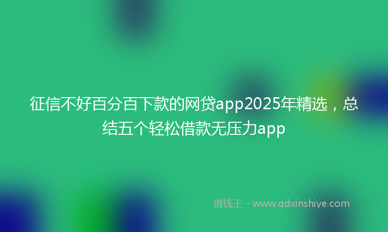 征信不好百分百下款的网贷app2025年精选，总结五个轻松借款无压力app