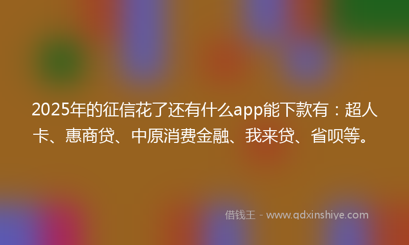2025年的征信花了还有什么app能下款有：超人卡、惠商贷、中原消费金融、我来贷、省呗等。