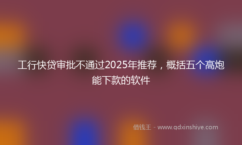 工行快贷审批不通过2025年推荐，概括五个高炮能下款的软件