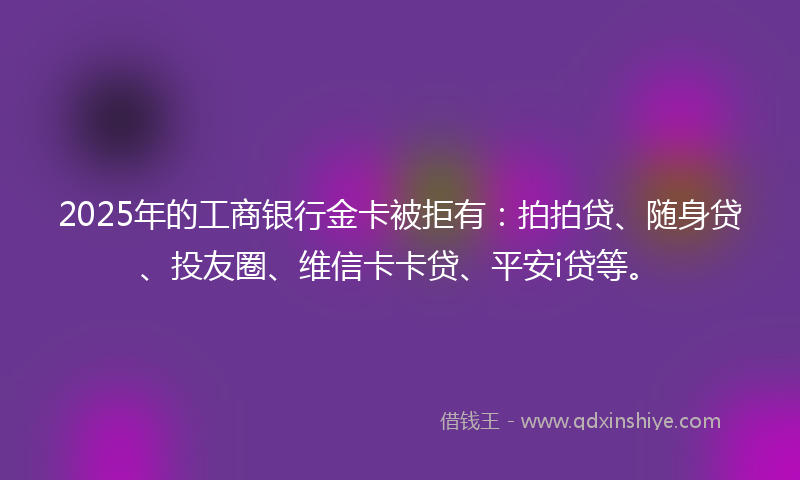 2025年的工商银行金卡被拒有：拍拍贷、随身贷、投友圈、维信卡卡贷、平安i贷等。