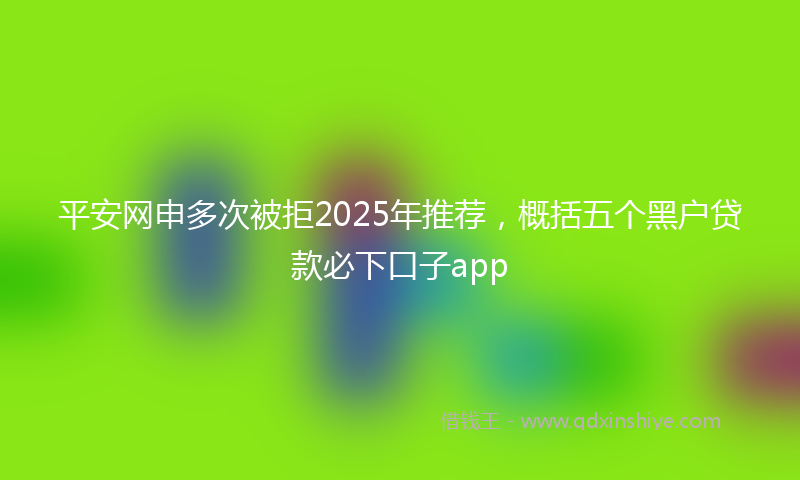 平安网申多次被拒2025年推荐，概括五个黑户贷款必下口子app