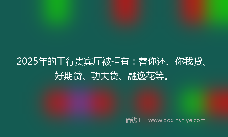 2025年的工行贵宾厅被拒有：替你还、你我贷、好期贷、功夫贷、融逸花等。