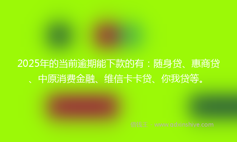 2025年的当前逾期能下款的有：随身贷、惠商贷、中原消费金融、维信卡卡贷、你我贷等。