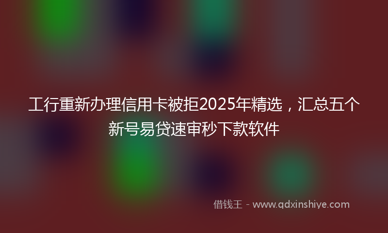 工行重新办理信用卡被拒2025年精选，汇总五个新号易贷速审秒下款软件