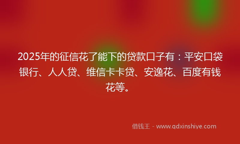 2025年的征信花了能下的贷款口子有：平安口袋银行、人人贷、维信卡卡贷、安逸花、百度有钱花等。