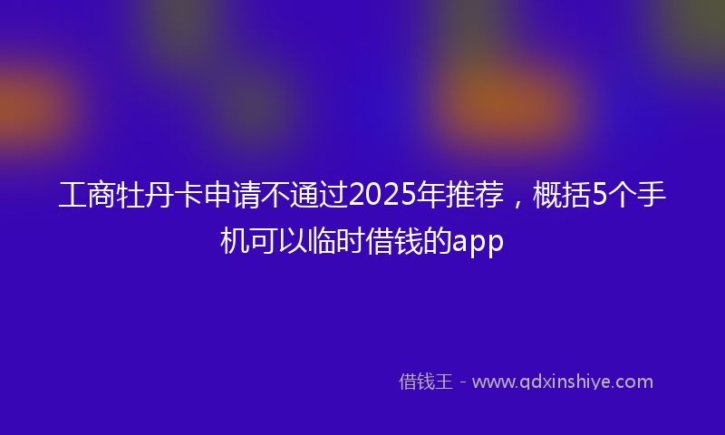 工商牡丹卡申请不通过2025年推荐，概括5个手机可以临时借钱的app