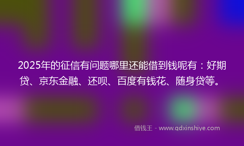 2025年的征信有问题哪里还能借到钱呢有：好期贷、京东金融、还呗、百度有钱花、随身贷等。