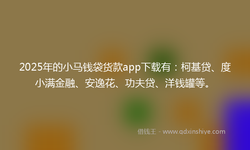 2025年的小马钱袋货款app下载有：柯基贷、度小满金融、安逸花、功夫贷、洋钱罐等。