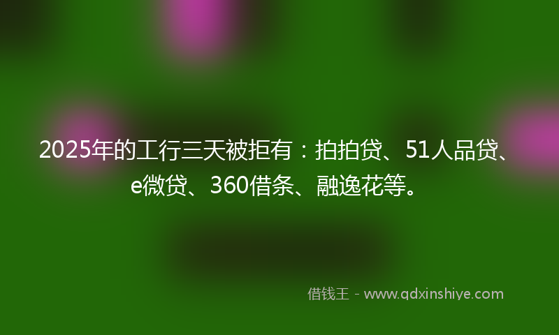 2025年的工行三天被拒有：拍拍贷、51人品贷、e微贷、360借条、融逸花等。