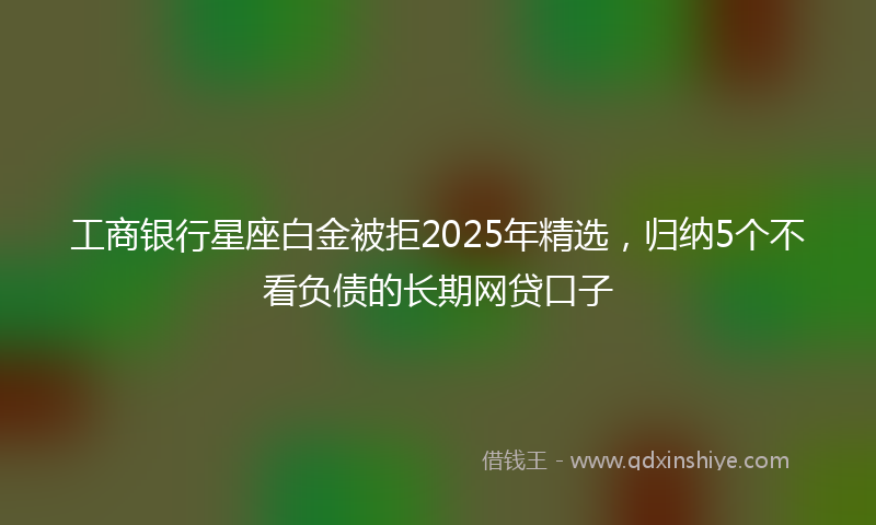 工商银行星座白金被拒2025年精选，归纳5个不看负债的长期网贷口子
