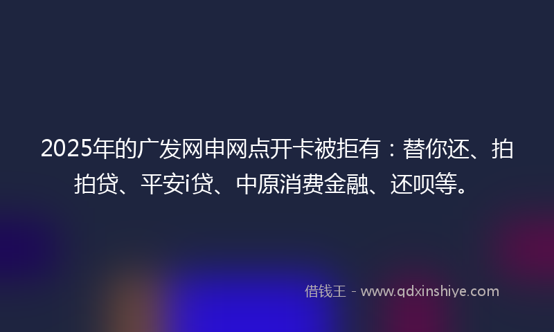 2025年的广发网申网点开卡被拒有：替你还、拍拍贷、平安i贷、中原消费金融、还呗等。