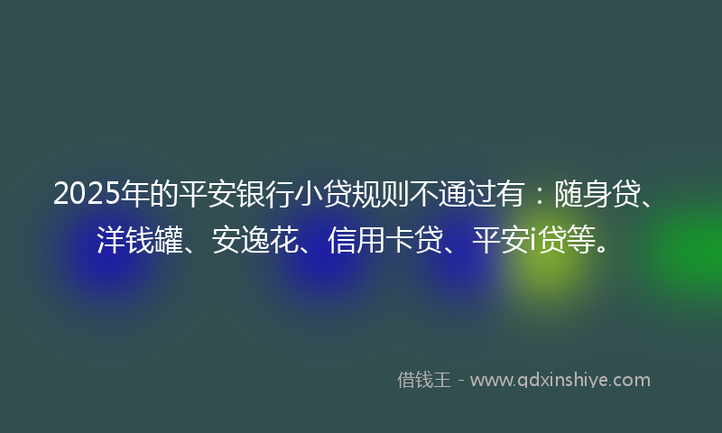 2025年的平安银行小贷规则不通过有：随身贷、洋钱罐、安逸花、信用卡贷、平安i贷等。