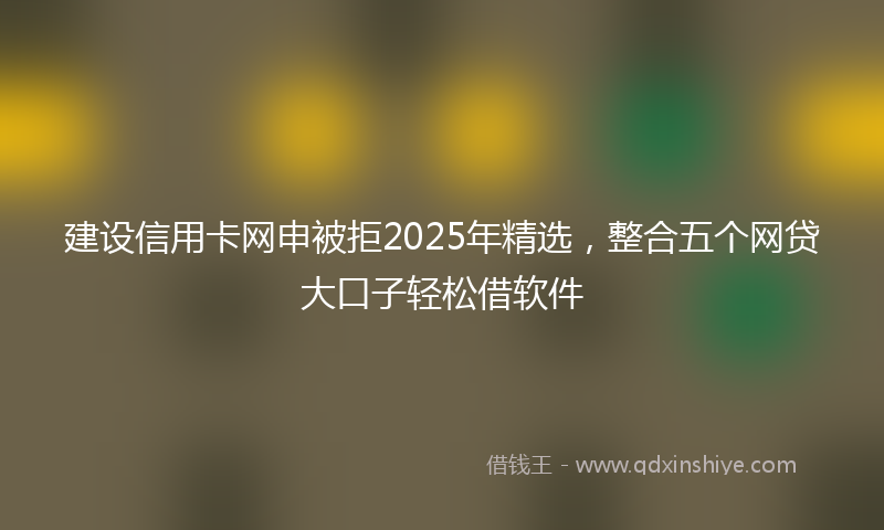 建设信用卡网申被拒2025年精选，整合五个网贷大口子轻松借软件