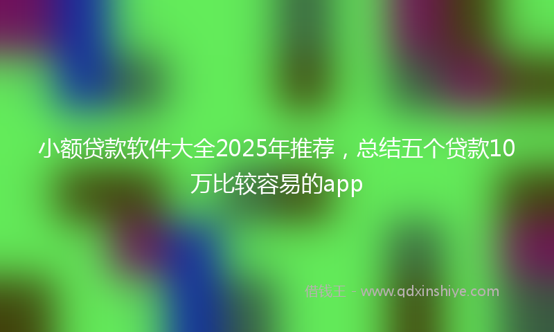 小额贷款软件大全2025年推荐，总结五个贷款10万比较容易的app