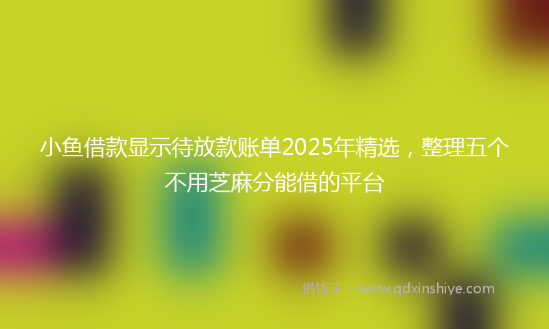 小鱼借款显示待放款账单2025年精选，整理五个不用芝麻分能借的平台