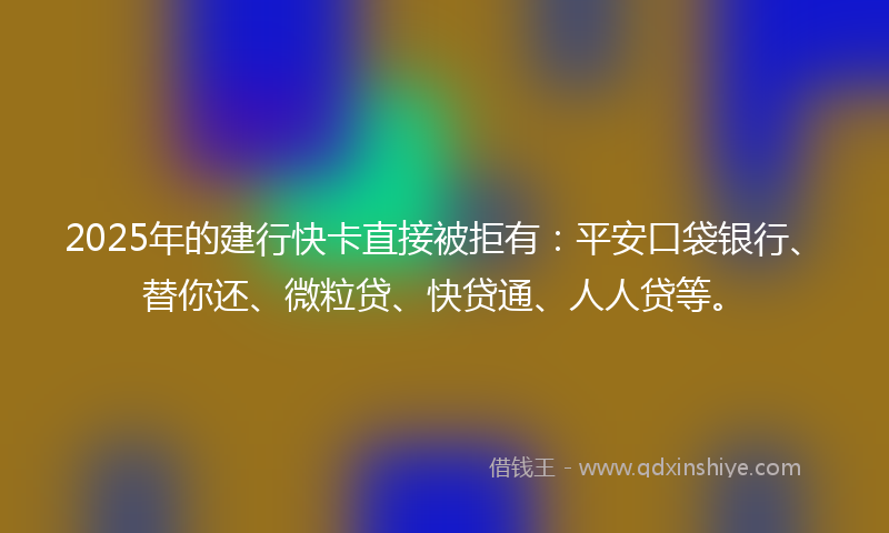 2025年的建行快卡直接被拒有：平安口袋银行、替你还、微粒贷、快贷通、人人贷等。
