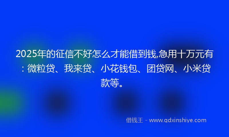 2025年的征信不好怎么才能借到钱,急用十万元有：微粒贷、我来贷、小花钱包、团贷网、小米贷款等。