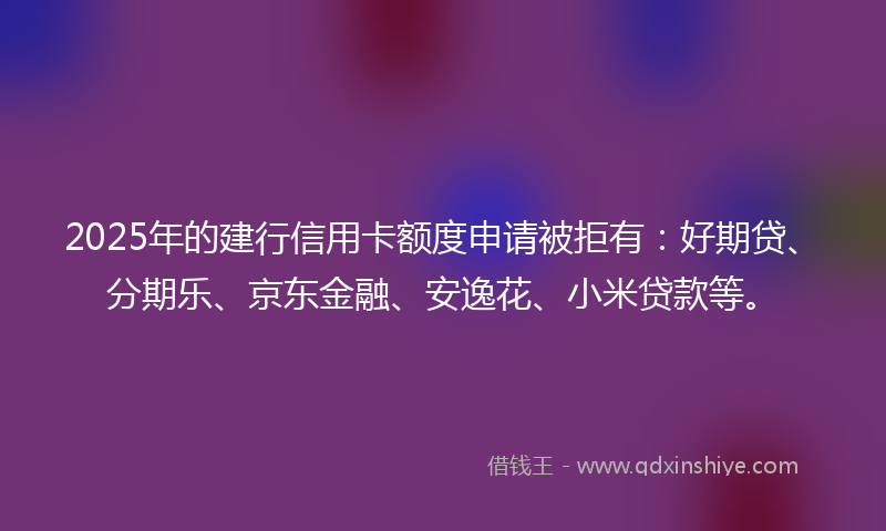 2025年的建行信用卡额度申请被拒有：好期贷、分期乐、京东金融、安逸花、小米贷款等。