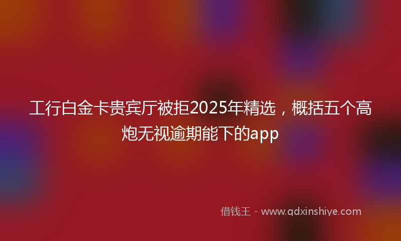 工行白金卡贵宾厅被拒2025年精选，概括五个高炮无视逾期能下的app