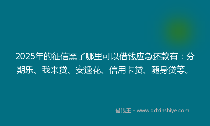 2025年的征信黑了哪里可以借钱应急还款有：分期乐、我来贷、安逸花、信用卡贷、随身贷等。