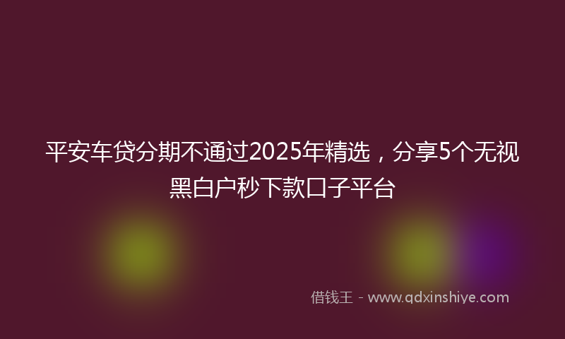 平安车贷分期不通过2025年精选，分享5个无视黑白户秒下款口子平台