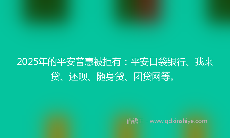 2025年的平安普惠被拒有：平安口袋银行、我来贷、还呗、随身贷、团贷网等。