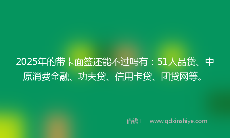 2025年的带卡面签还能不过吗有：51人品贷、中原消费金融、功夫贷、信用卡贷、团贷网等。
