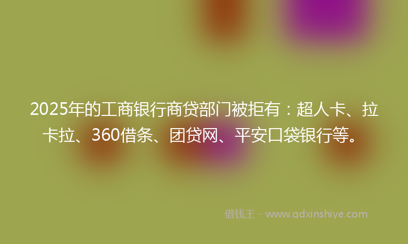 2025年的工商银行商贷部门被拒有：超人卡、拉卡拉、360借条、团贷网、平安口袋银行等。