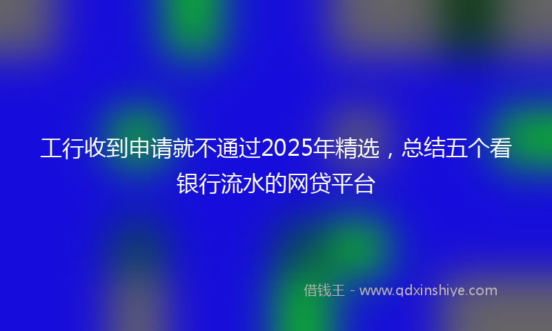 工行收到申请就不通过2025年精选，总结五个看银行流水的网贷平台