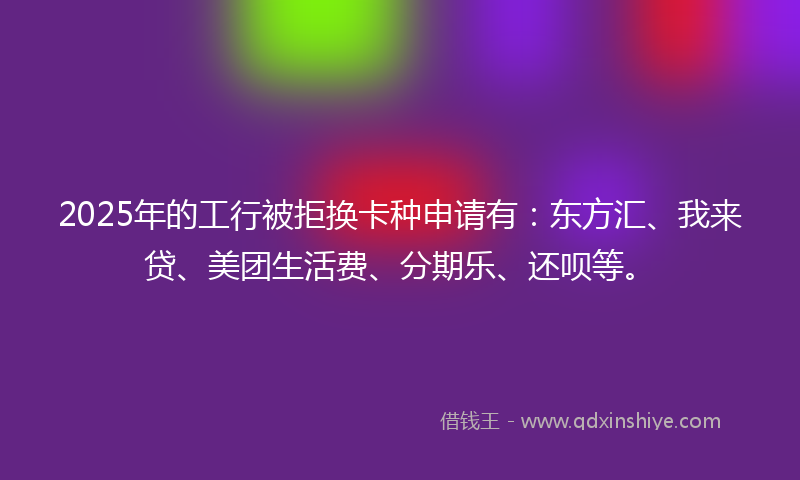 2025年的工行被拒换卡种申请有：东方汇、我来贷、美团生活费、分期乐、还呗等。