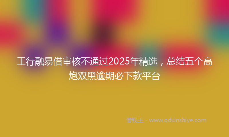 工行融易借审核不通过2025年精选，总结五个高炮双黑逾期必下款平台