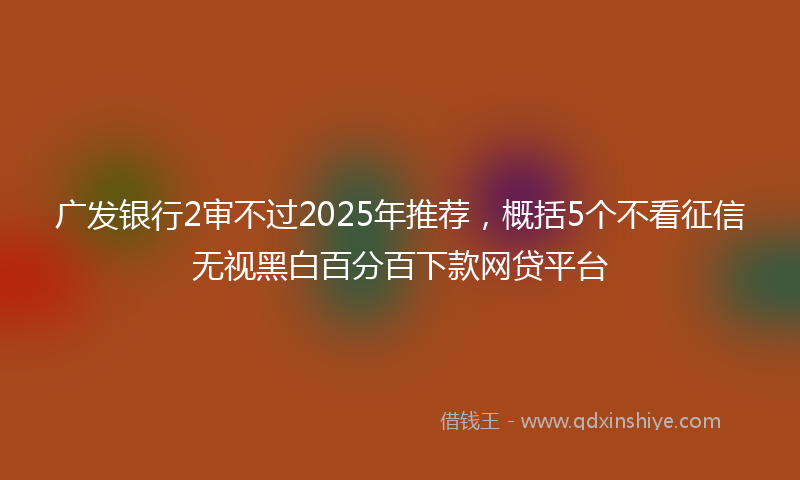 广发银行2审不过2025年推荐，概括5个不看征信无视黑白百分百下款网贷平台