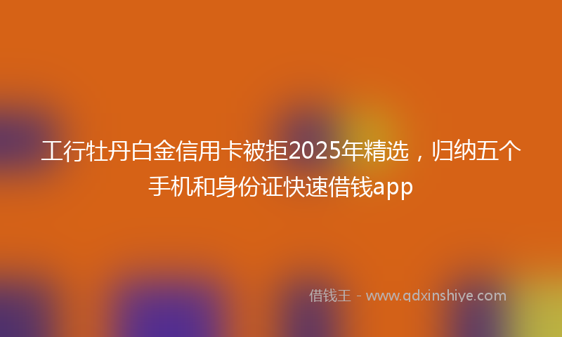 工行牡丹白金信用卡被拒2025年精选，归纳五个手机和身份证快速借钱app