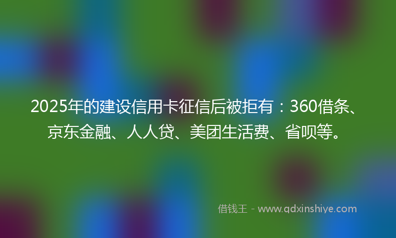 2025年的建设信用卡征信后被拒有：360借条、京东金融、人人贷、美团生活费、省呗等。
