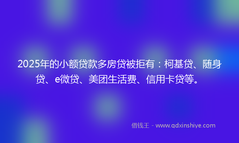 2025年的小额贷款多房贷被拒有：柯基贷、随身贷、e微贷、美团生活费、信用卡贷等。