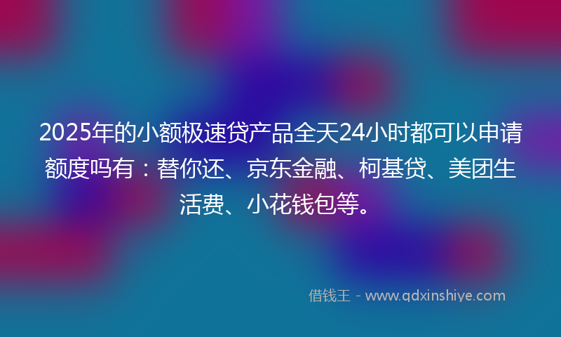 2025年的小额极速贷产品全天24小时都可以申请额度吗有：替你还、京东金融、柯基贷、美团生活费、小花钱包等。