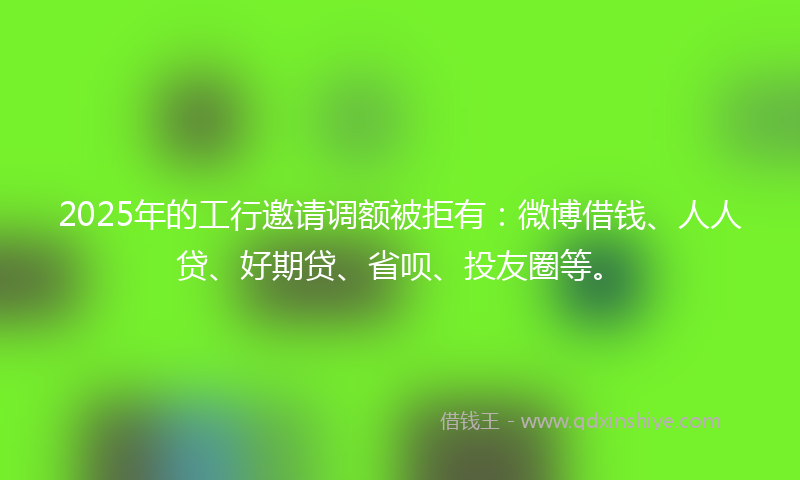 2025年的工行邀请调额被拒有：微博借钱、人人贷、好期贷、省呗、投友圈等。