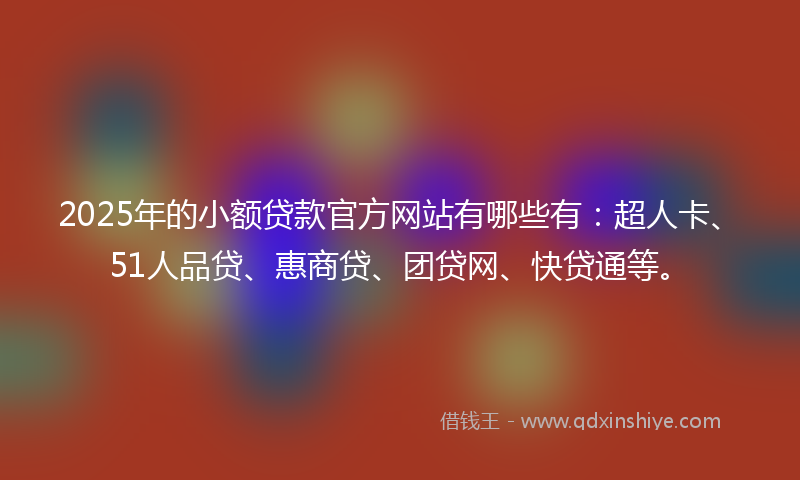 2025年的小额贷款官方网站有哪些有：超人卡、51人品贷、惠商贷、团贷网、快贷通等。