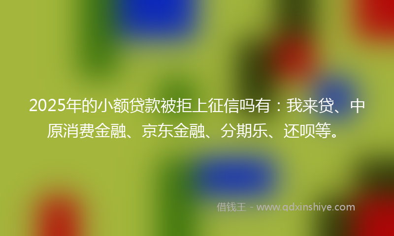 2025年的小额贷款被拒上征信吗有：我来贷、中原消费金融、京东金融、分期乐、还呗等。