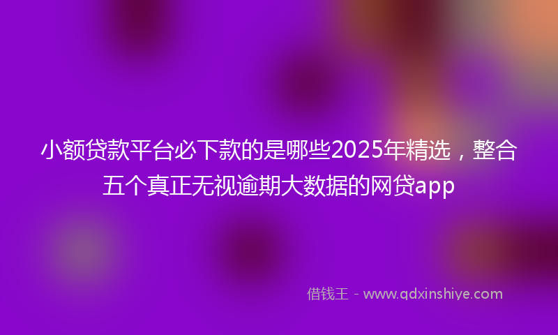 小额贷款平台必下款的是哪些2025年精选，整合五个真正无视逾期大数据的网贷app