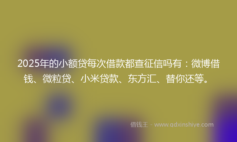 2025年的小额贷每次借款都查征信吗有：微博借钱、微粒贷、小米贷款、东方汇、替你还等。